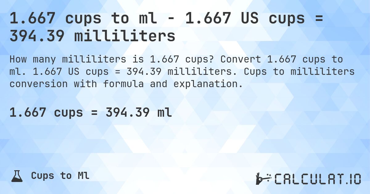 1.667 cups to ml - 1.667 US cups = 394.39 milliliters. Convert 1.667 cups to ml. 1.667 US cups = 394.39 milliliters. Cups to milliliters conversion with formula and explanation.
