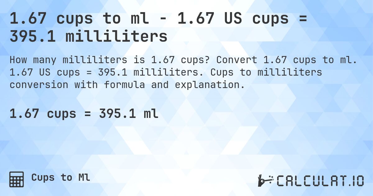 1.67 cups to ml - 1.67 US cups = 395.1 milliliters. Convert 1.67 cups to ml. 1.67 US cups = 395.1 milliliters. Cups to milliliters conversion with formula and explanation.