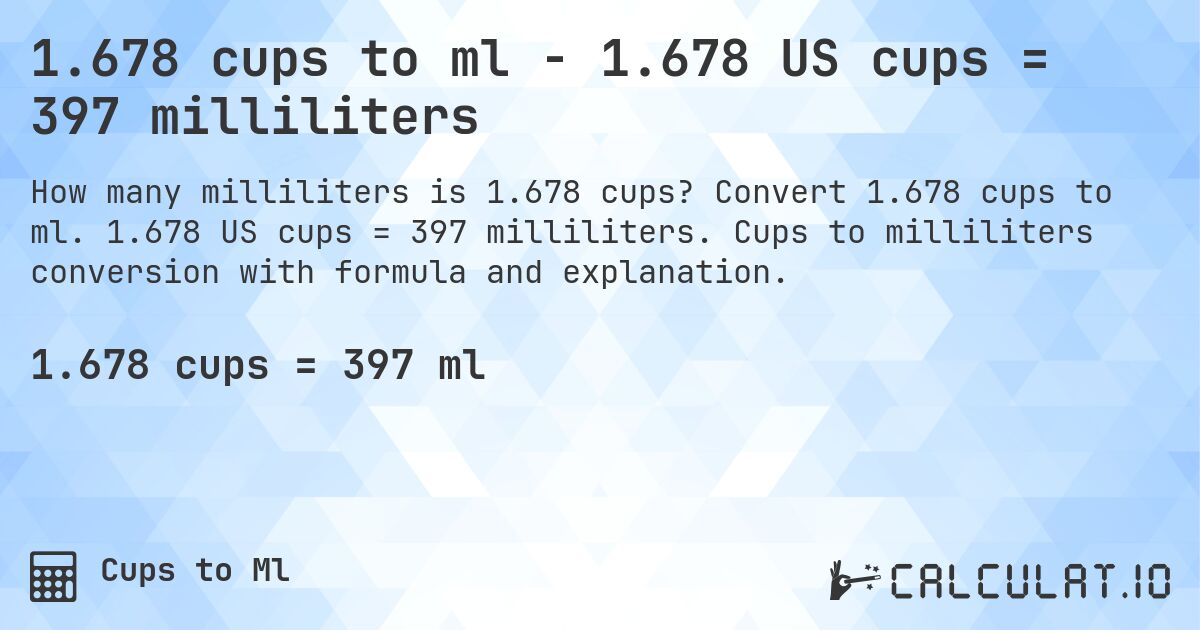1.678 cups to ml - 1.678 US cups = 397 milliliters. Convert 1.678 cups to ml. 1.678 US cups = 397 milliliters. Cups to milliliters conversion with formula and explanation.