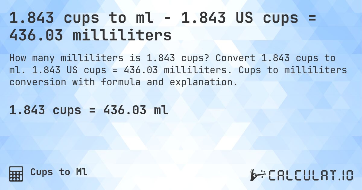 1.843 cups to ml - 1.843 US cups = 436.03 milliliters. Convert 1.843 cups to ml. 1.843 US cups = 436.03 milliliters. Cups to milliliters conversion with formula and explanation.