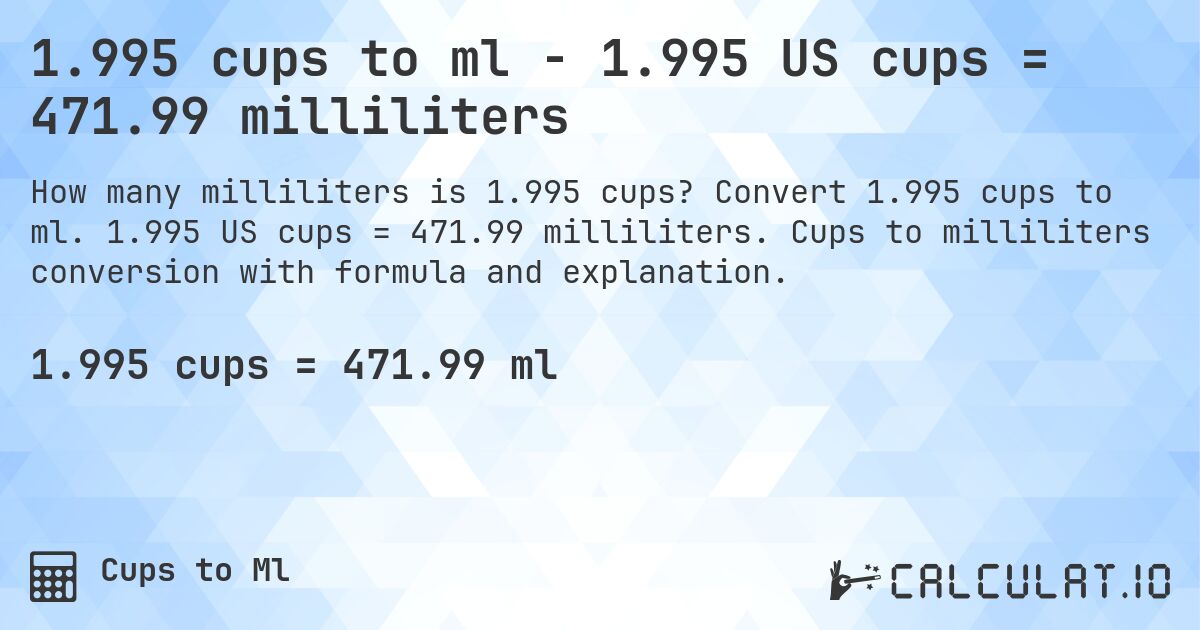 1.995 cups to ml - 1.995 US cups = 471.99 milliliters. Convert 1.995 cups to ml. 1.995 US cups = 471.99 milliliters. Cups to milliliters conversion with formula and explanation.