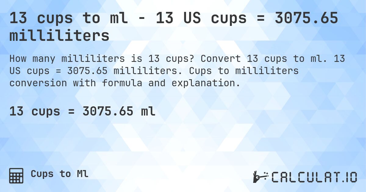 13 cups to ml - 13 US cups = 3075.65 milliliters. Convert 13 cups to ml. 13 US cups = 3075.65 milliliters. Cups to milliliters conversion with formula and explanation.