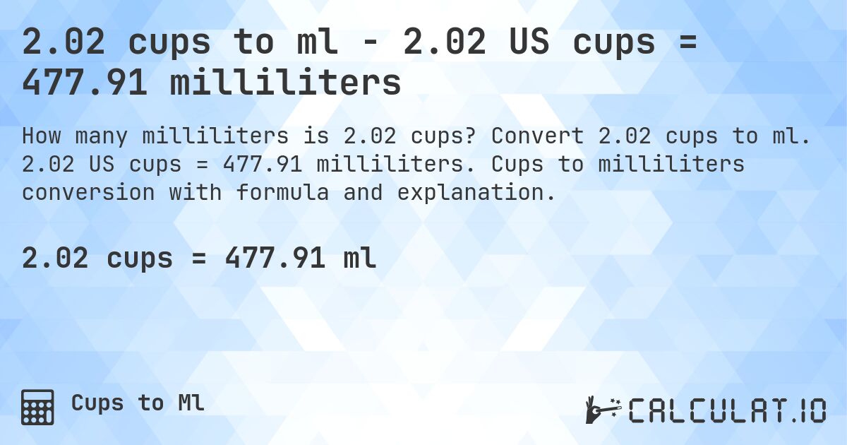 2.02 cups to ml - 2.02 US cups = 477.91 milliliters. Convert 2.02 cups to ml. 2.02 US cups = 477.91 milliliters. Cups to milliliters conversion with formula and explanation.