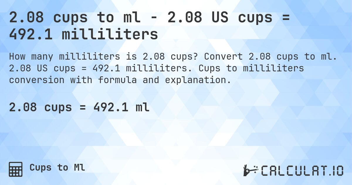 2.08 cups to ml - 2.08 US cups = 492.1 milliliters. Convert 2.08 cups to ml. 2.08 US cups = 492.1 milliliters. Cups to milliliters conversion with formula and explanation.