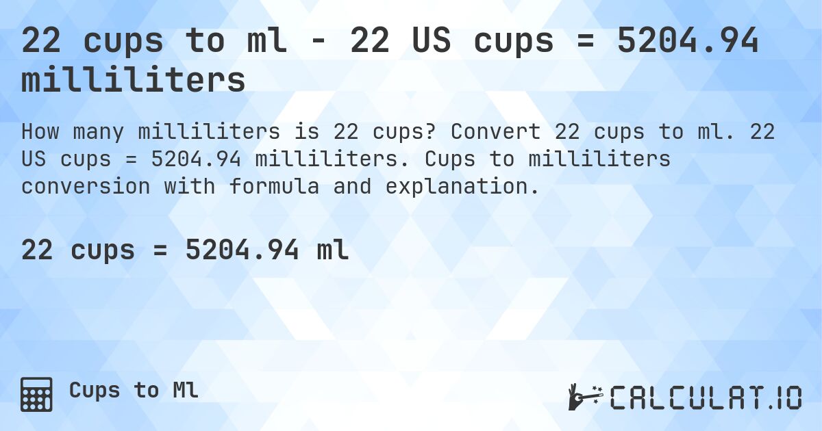 22 cups to ml - 22 US cups = 5204.94 milliliters. Convert 22 cups to ml. 22 US cups = 5204.94 milliliters. Cups to milliliters conversion with formula and explanation.