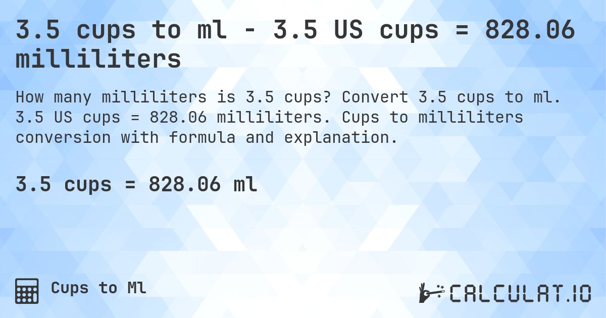3.5 cups to ml - 3.5 US cups = 828.06 milliliters. Convert 3.5 cups to ml. 3.5 US cups = 828.06 milliliters. Cups to milliliters conversion with formula and explanation.