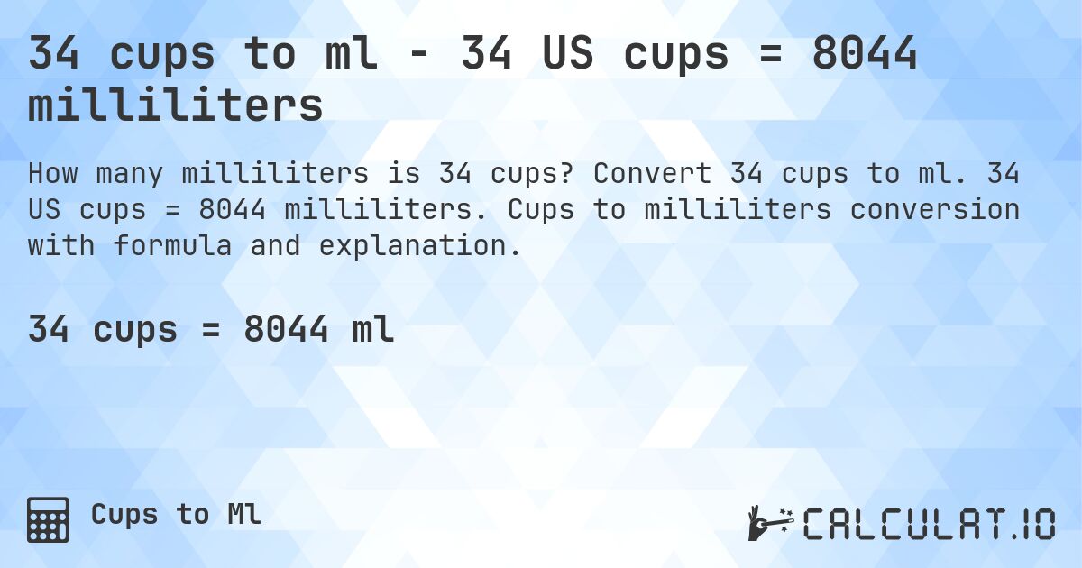 34 cups to ml - 34 US cups = 8044 milliliters. Convert 34 cups to ml. 34 US cups = 8044 milliliters. Cups to milliliters conversion with formula and explanation.