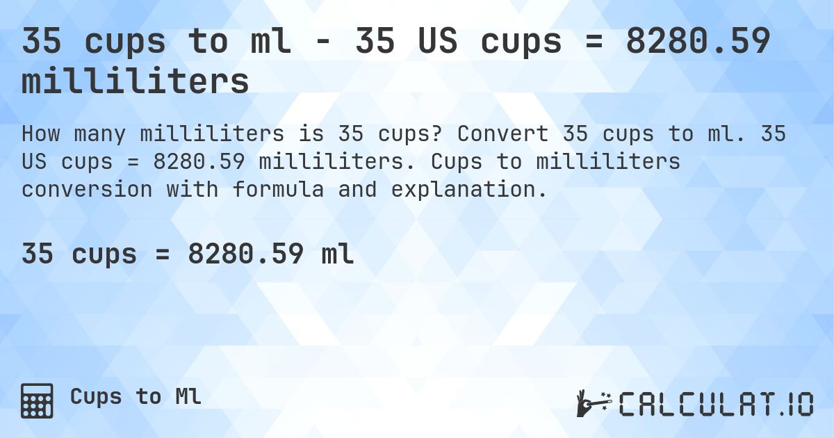 35 cups to ml - 35 US cups = 8280.59 milliliters. Convert 35 cups to ml. 35 US cups = 8280.59 milliliters. Cups to milliliters conversion with formula and explanation.