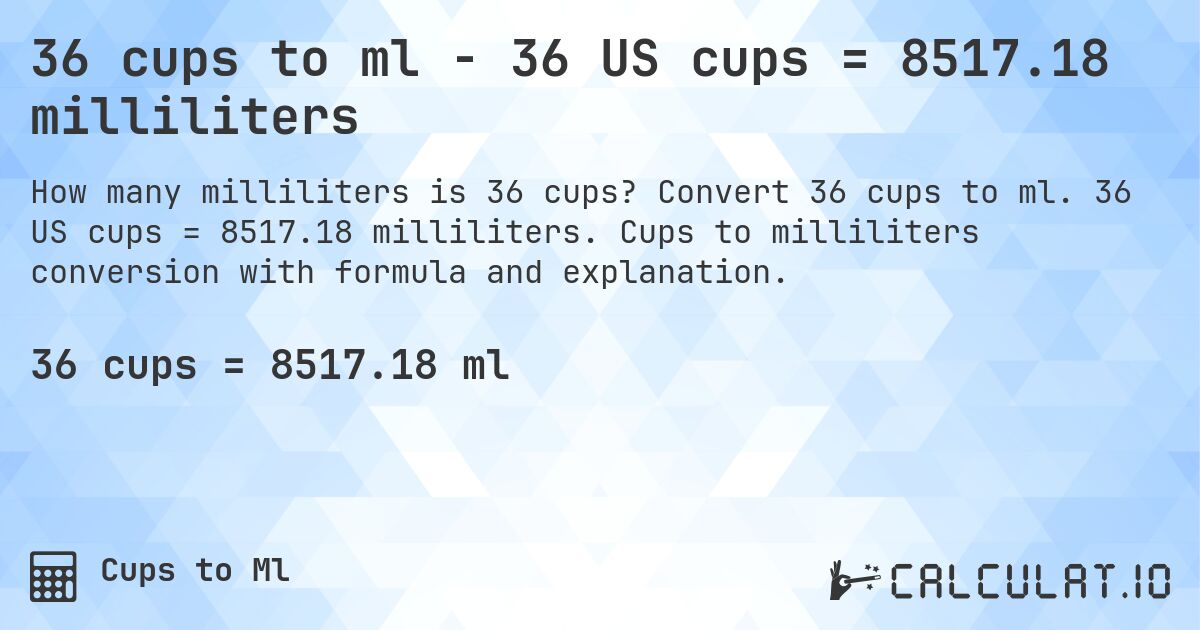 36 cups to ml - 36 US cups = 8517.18 milliliters. Convert 36 cups to ml. 36 US cups = 8517.18 milliliters. Cups to milliliters conversion with formula and explanation.
