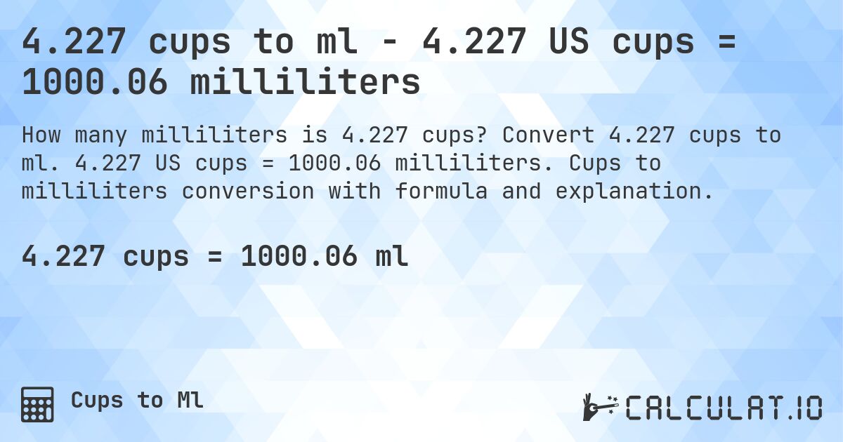 4.227 cups to ml - 4.227 US cups = 1000.06 milliliters. Convert 4.227 cups to ml. 4.227 US cups = 1000.06 milliliters. Cups to milliliters conversion with formula and explanation.