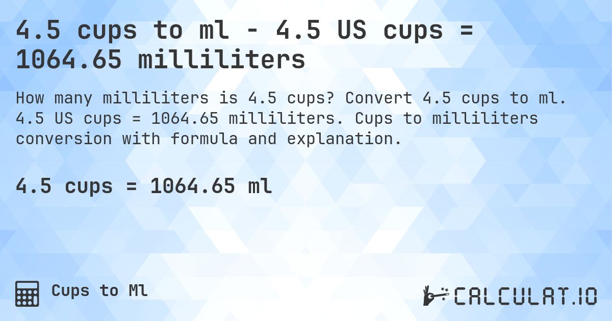 4.5 cups to ml - 4.5 US cups = 1064.65 milliliters. Convert 4.5 cups to ml. 4.5 US cups = 1064.65 milliliters. Cups to milliliters conversion with formula and explanation.