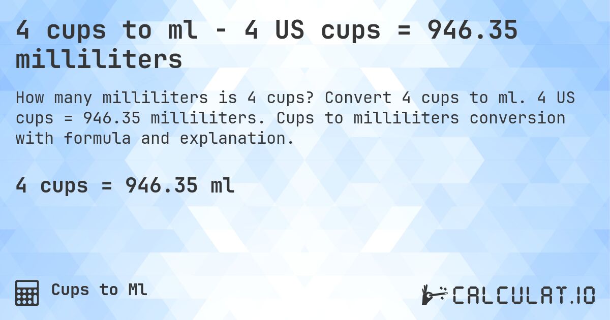 4 cups to ml - 4 US cups = 946.35 milliliters. Convert 4 cups to ml. 4 US cups = 946.35 milliliters. Cups to milliliters conversion with formula and explanation.