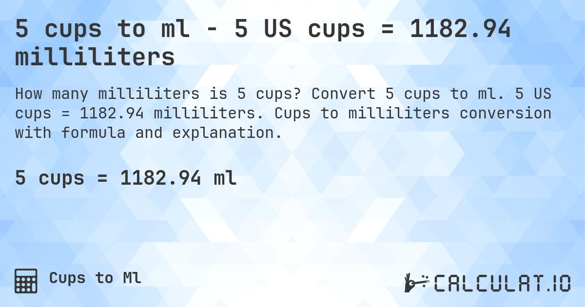 5 cups to ml - 5 US cups = 1182.94 milliliters. Convert 5 cups to ml. 5 US cups = 1182.94 milliliters. Cups to milliliters conversion with formula and explanation.