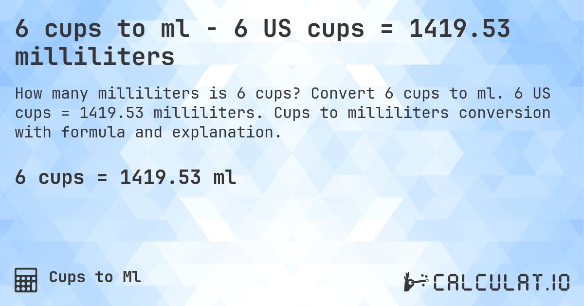 6 cups to ml - 6 US cups = 1419.53 milliliters. Convert 6 cups to ml. 6 US cups = 1419.53 milliliters. Cups to milliliters conversion with formula and explanation.
