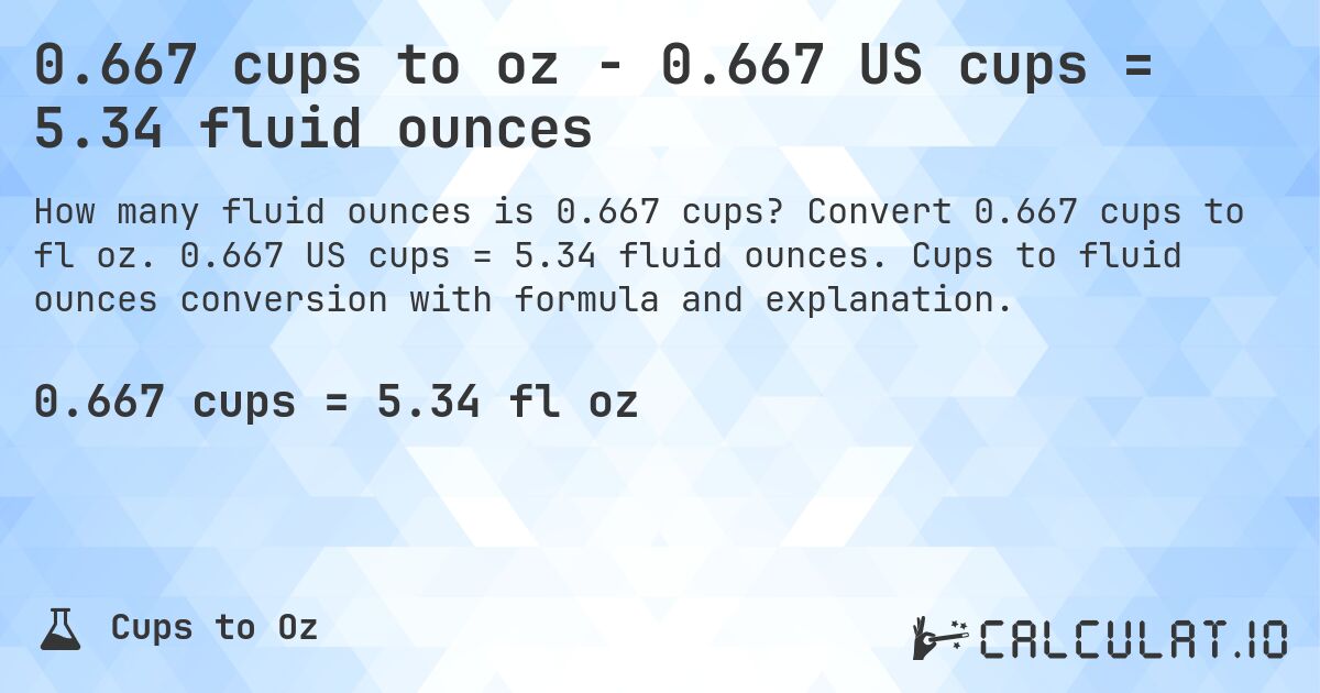 0.667 cups to oz - 0.667 US cups = 5.34 fluid ounces. Convert 0.667 cups to fl oz. 0.667 US cups = 5.34 fluid ounces. Cups to fluid ounces conversion with formula and explanation.