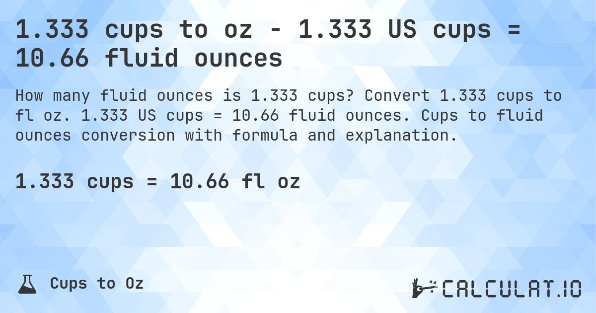 1.333 cups to oz - 1.333 US cups = 10.66 fluid ounces. Convert 1.333 cups to fl oz. 1.333 US cups = 10.66 fluid ounces. Cups to fluid ounces conversion with formula and explanation.