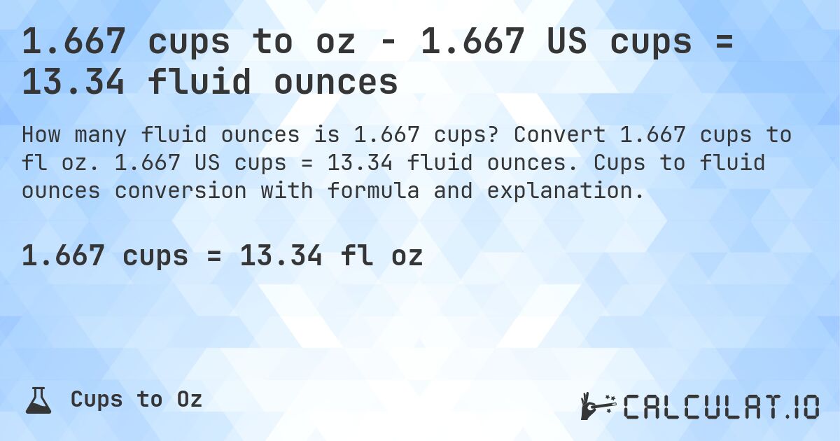 1.667 cups to oz - 1.667 US cups = 13.34 fluid ounces. Convert 1.667 cups to fl oz. 1.667 US cups = 13.34 fluid ounces. Cups to fluid ounces conversion with formula and explanation.