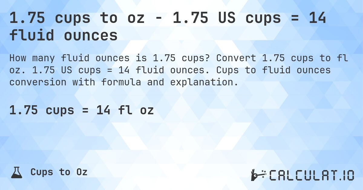 1.75 cups to oz - 1.75 US cups = 14 fluid ounces. Convert 1.75 cups to fl oz. 1.75 US cups = 14 fluid ounces. Cups to fluid ounces conversion with formula and explanation.