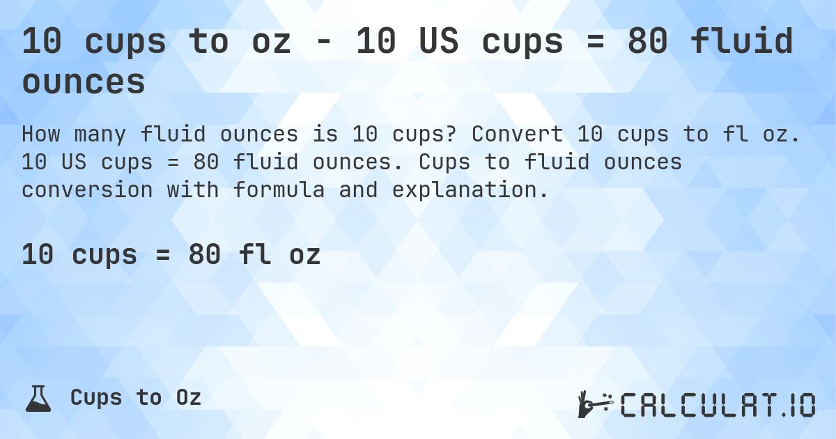 10 cups to oz - 10 US cups = 80 fluid ounces. Convert 10 cups to fl oz. 10 US cups = 80 fluid ounces. Cups to fluid ounces conversion with formula and explanation.