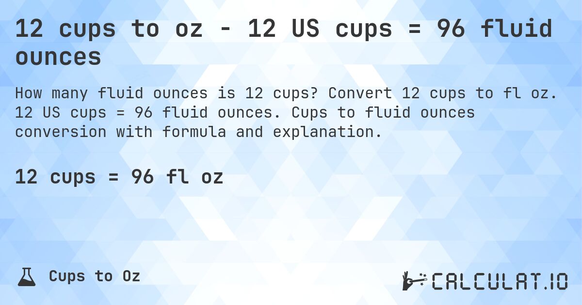 12 cups to oz - 12 US cups = 96 fluid ounces. Convert 12 cups to fl oz. 12 US cups = 96 fluid ounces. Cups to fluid ounces conversion with formula and explanation.