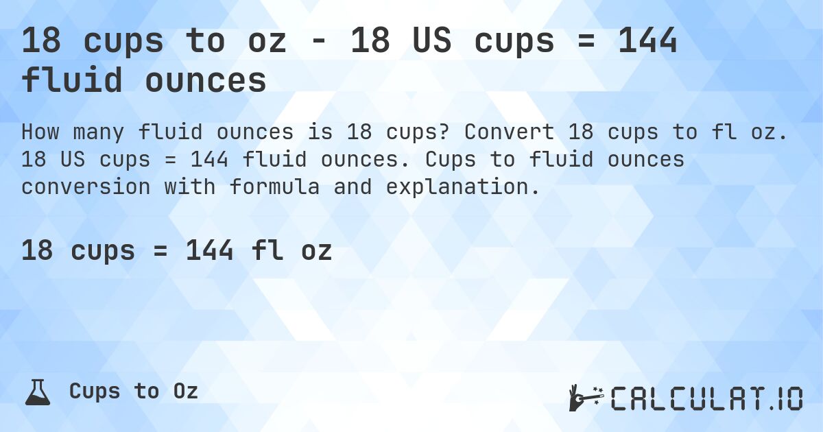 18 cups to oz - 18 US cups = 144 fluid ounces. Convert 18 cups to fl oz. 18 US cups = 144 fluid ounces. Cups to fluid ounces conversion with formula and explanation.