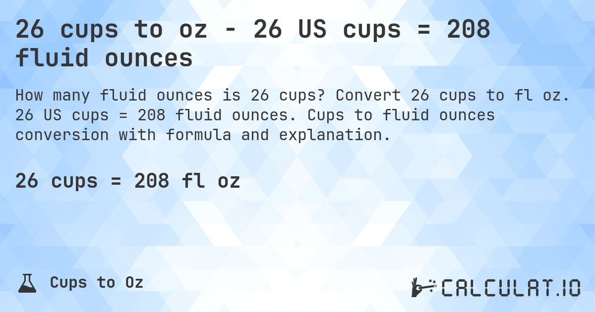 26 cups to oz - 26 US cups = 208 fluid ounces. Convert 26 cups to fl oz. 26 US cups = 208 fluid ounces. Cups to fluid ounces conversion with formula and explanation.