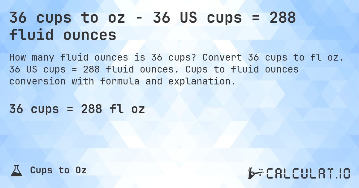 36 cups to oz - 36 US cups = 288 fluid ounces. Convert 36 cups to fl oz. 36 US cups = 288 fluid ounces. Cups to fluid ounces conversion with formula and explanation.