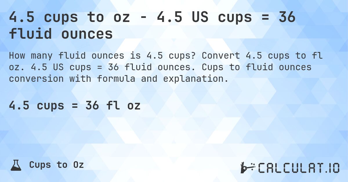 4.5 cups to oz - 4.5 US cups = 36 fluid ounces. Convert 4.5 cups to fl oz. 4.5 US cups = 36 fluid ounces. Cups to fluid ounces conversion with formula and explanation.