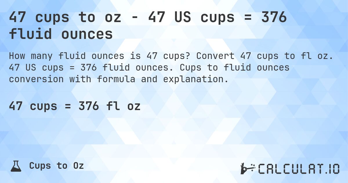 47 cups to oz - 47 US cups = 376 fluid ounces. Convert 47 cups to fl oz. 47 US cups = 376 fluid ounces. Cups to fluid ounces conversion with formula and explanation.