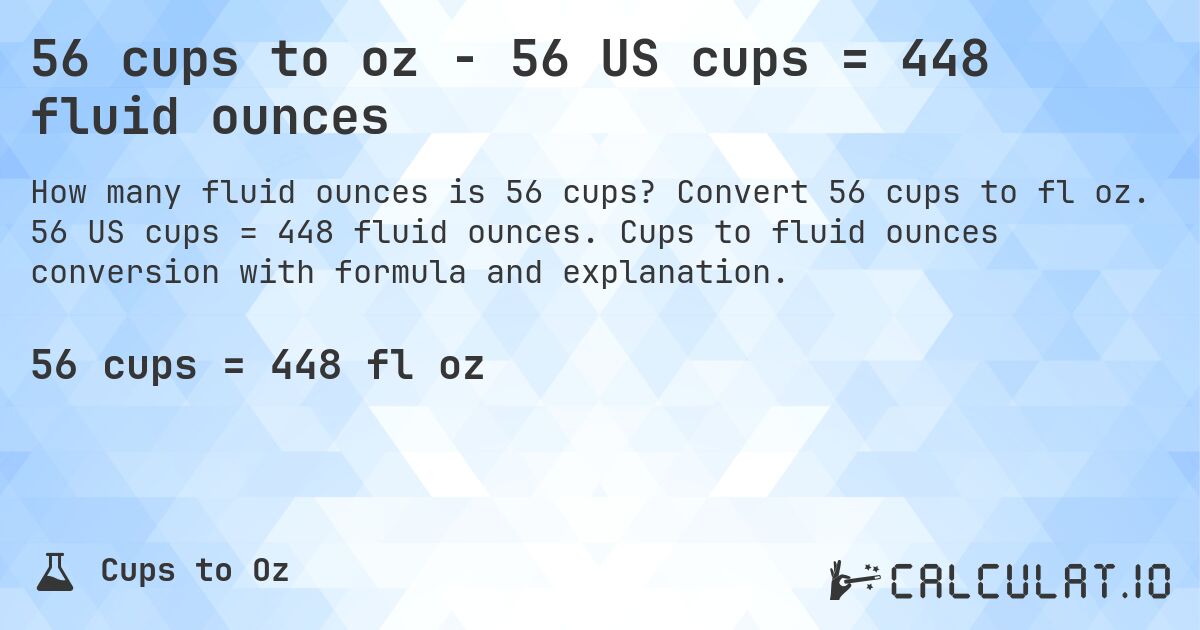 56 cups to oz - 56 US cups = 448 fluid ounces. Convert 56 cups to fl oz. 56 US cups = 448 fluid ounces. Cups to fluid ounces conversion with formula and explanation.