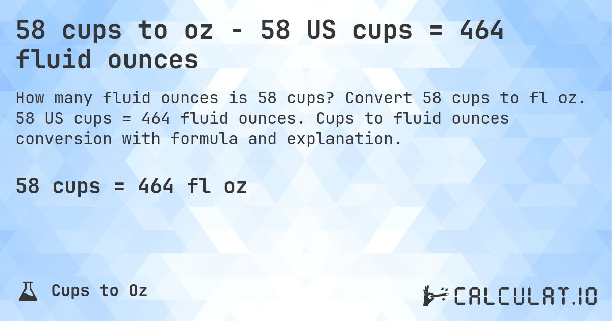 58 cups to oz - 58 US cups = 464 fluid ounces. Convert 58 cups to fl oz. 58 US cups = 464 fluid ounces. Cups to fluid ounces conversion with formula and explanation.