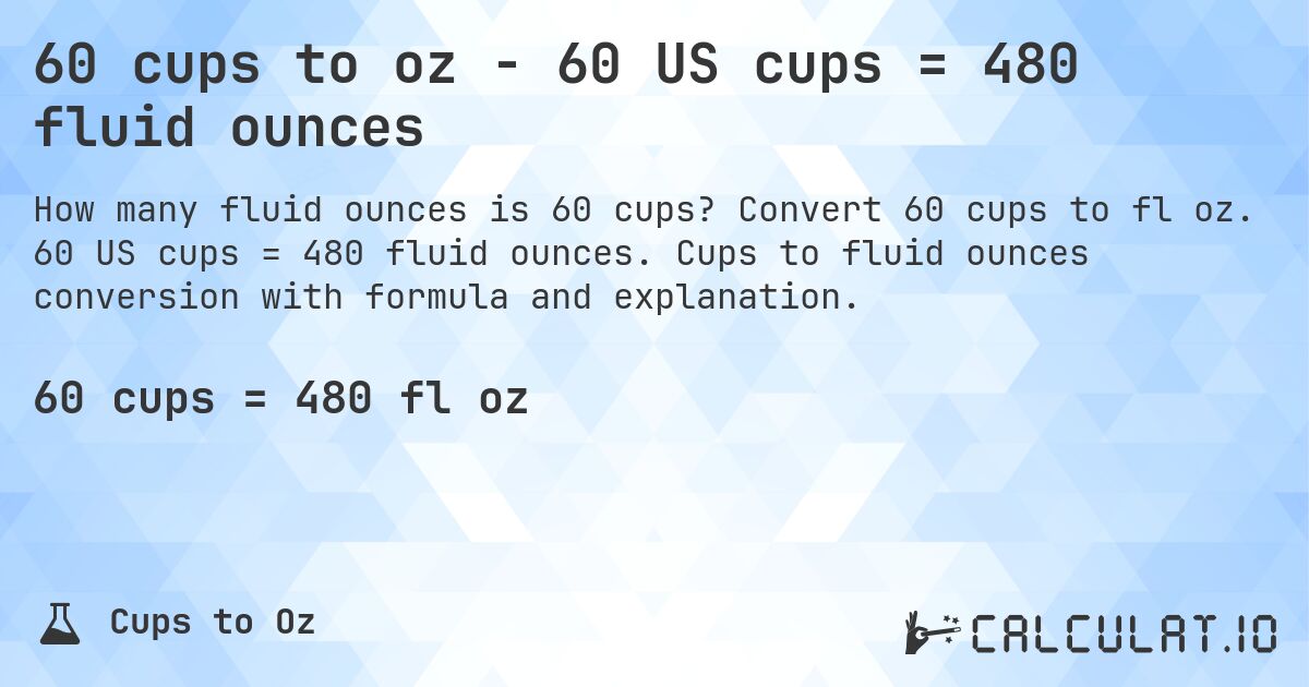 60 cups to oz - 60 US cups = 480 fluid ounces. Convert 60 cups to fl oz. 60 US cups = 480 fluid ounces. Cups to fluid ounces conversion with formula and explanation.