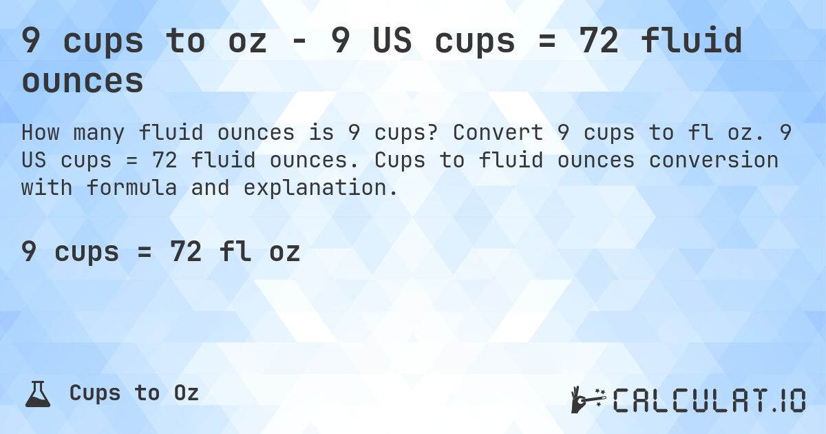 9 cups to oz - 9 US cups = 72 fluid ounces. Convert 9 cups to fl oz. 9 US cups = 72 fluid ounces. Cups to fluid ounces conversion with formula and explanation.