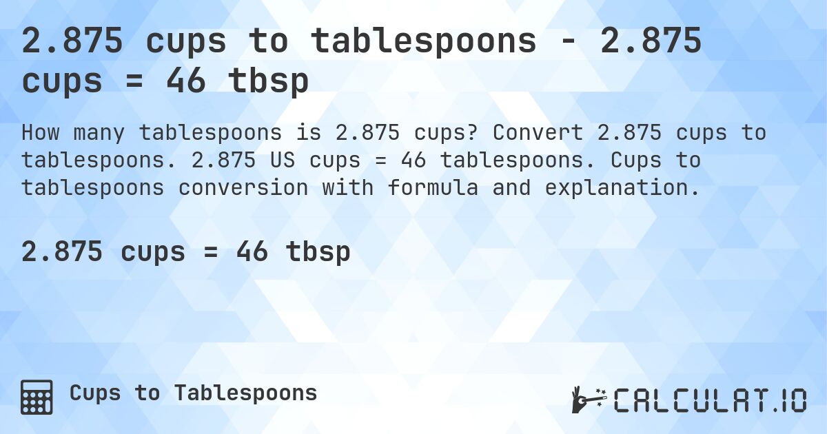 2.875 cups to tablespoons - 2.875 cups = 46 tbsp. Convert 2.875 cups to tablespoons. 2.875 US cups = 46 tablespoons. Cups to tablespoons conversion with formula and explanation.