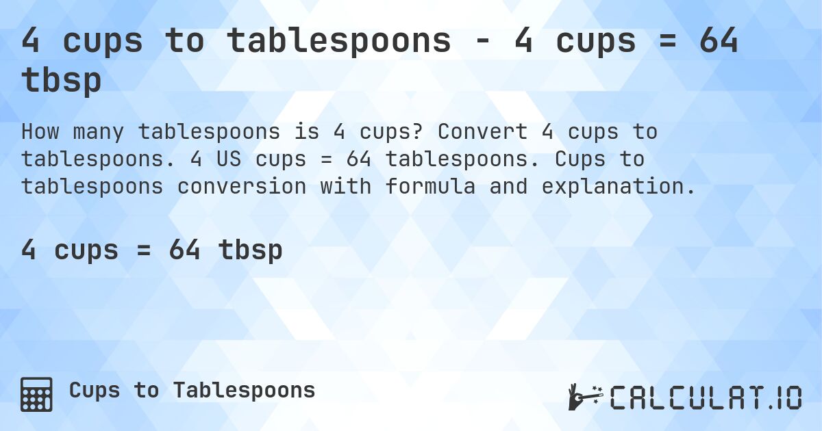 4 cups to tablespoons - 4 cups = 64 tbsp. Convert 4 cups to tablespoons. 4 US cups = 64 tablespoons. Cups to tablespoons conversion with formula and explanation.