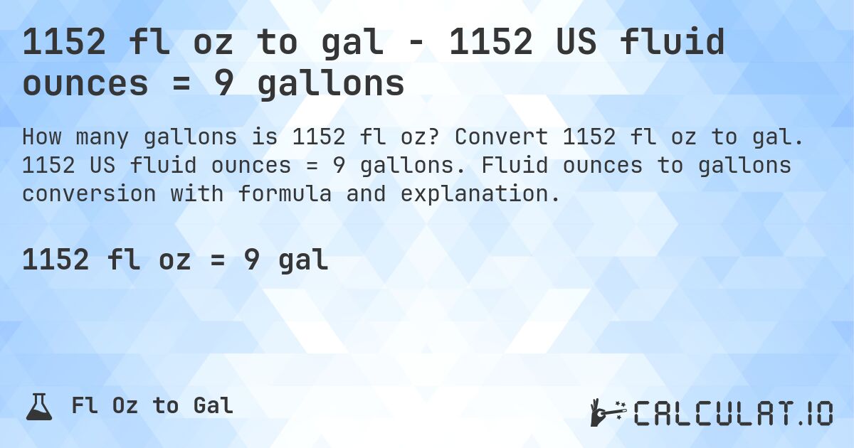 1152 fl oz to gal - 1152 US fluid ounces = 9 gallons. Convert 1152 fl oz to gal. 1152 US fluid ounces = 9 gallons. Fluid ounces to gallons conversion with formula and explanation.