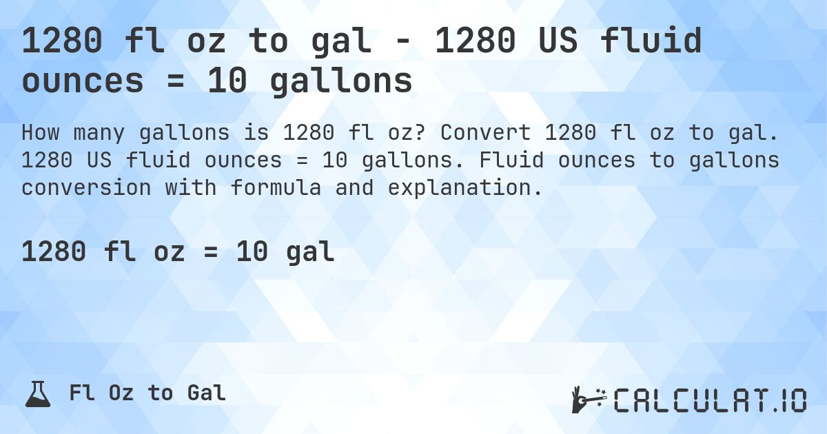 1280 fl oz to gal - 1280 US fluid ounces = 10 gallons. Convert 1280 fl oz to gal. 1280 US fluid ounces = 10 gallons. Fluid ounces to gallons conversion with formula and explanation.
