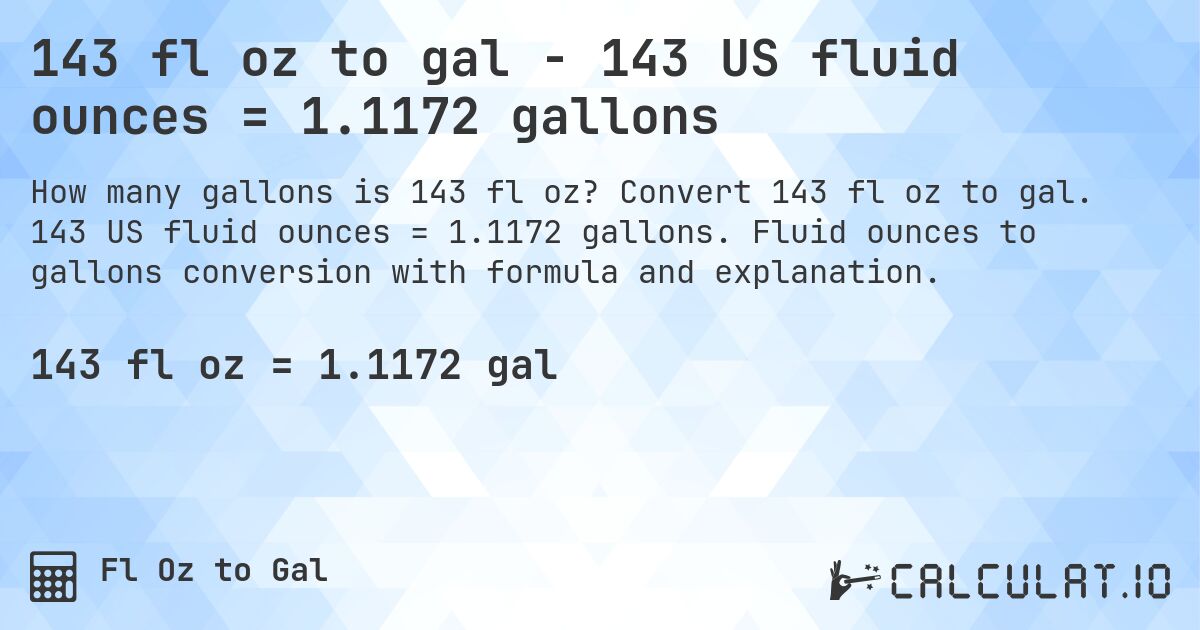 143 fl oz to gal - 143 US fluid ounces = 1.1172 gallons. Convert 143 fl oz to gal. 143 US fluid ounces = 1.1172 gallons. Fluid ounces to gallons conversion with formula and explanation.