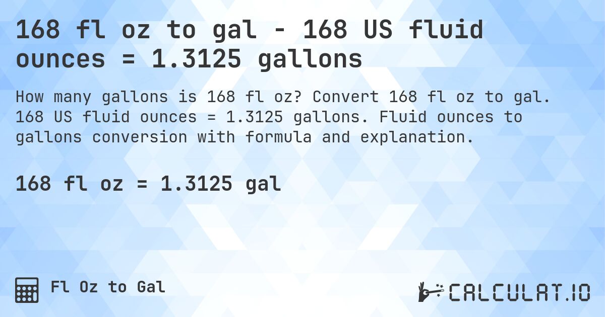 168 fl oz to gal - 168 US fluid ounces = 1.3125 gallons. Convert 168 fl oz to gal. 168 US fluid ounces = 1.3125 gallons. Fluid ounces to gallons conversion with formula and explanation.
