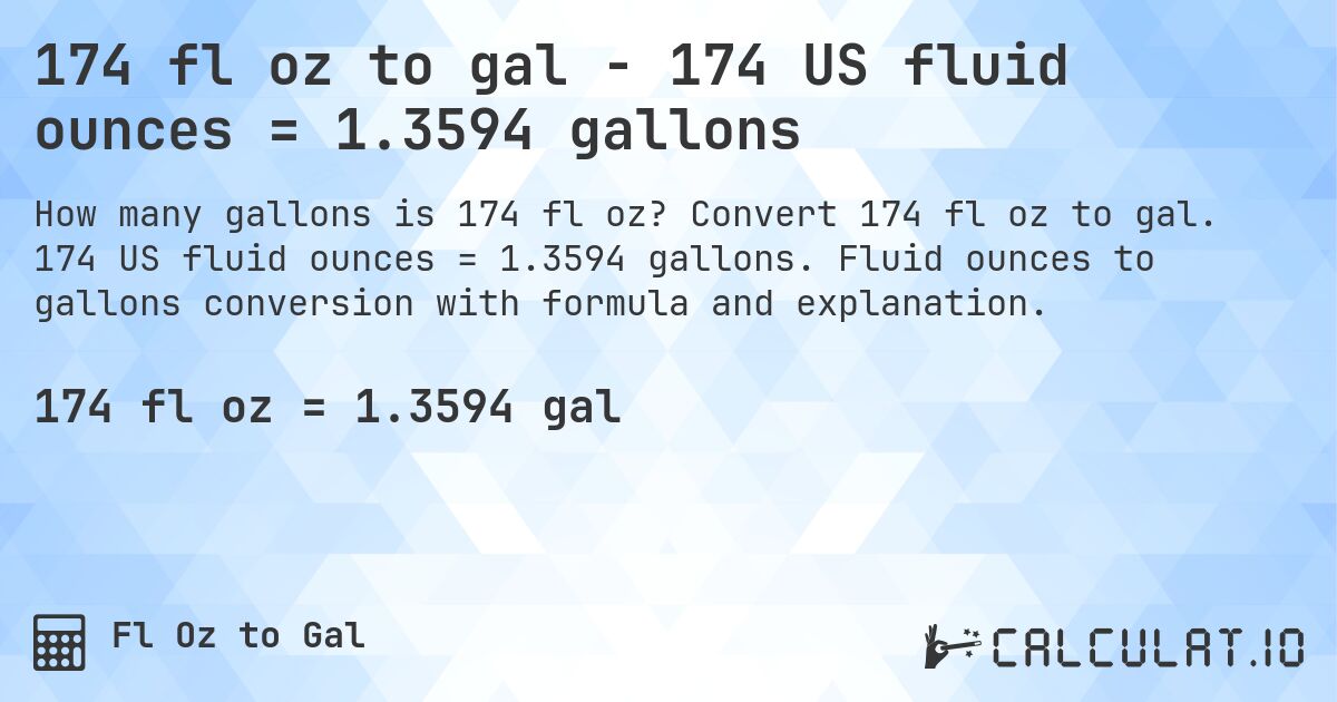 174 fl oz to gal - 174 US fluid ounces = 1.3594 gallons. Convert 174 fl oz to gal. 174 US fluid ounces = 1.3594 gallons. Fluid ounces to gallons conversion with formula and explanation.