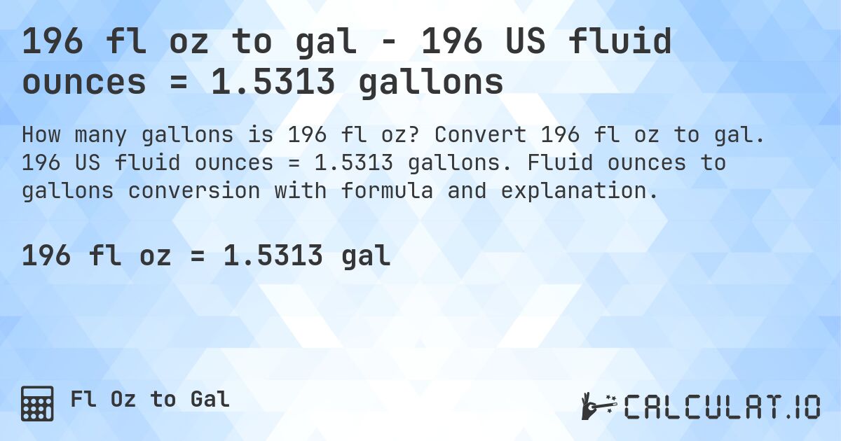 196 fl oz to gal - 196 US fluid ounces = 1.5313 gallons. Convert 196 fl oz to gal. 196 US fluid ounces = 1.5313 gallons. Fluid ounces to gallons conversion with formula and explanation.