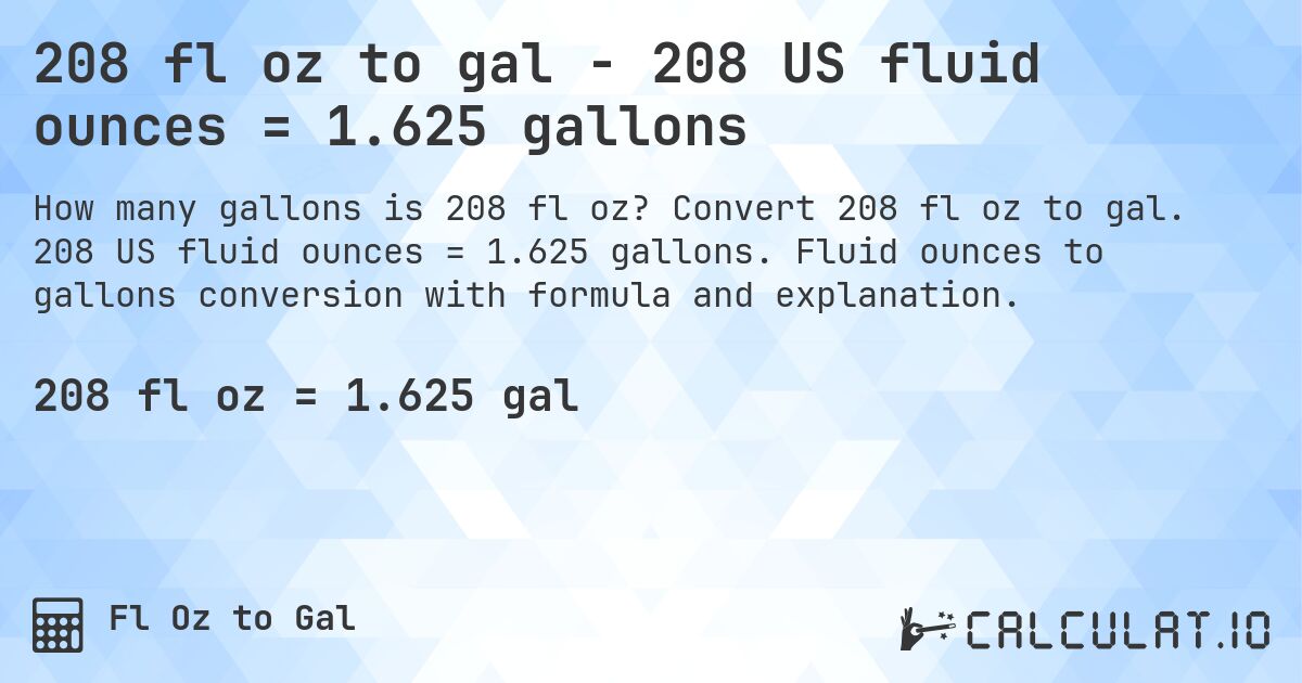 208 fl oz to gal - 208 US fluid ounces = 1.625 gallons. Convert 208 fl oz to gal. 208 US fluid ounces = 1.625 gallons. Fluid ounces to gallons conversion with formula and explanation.