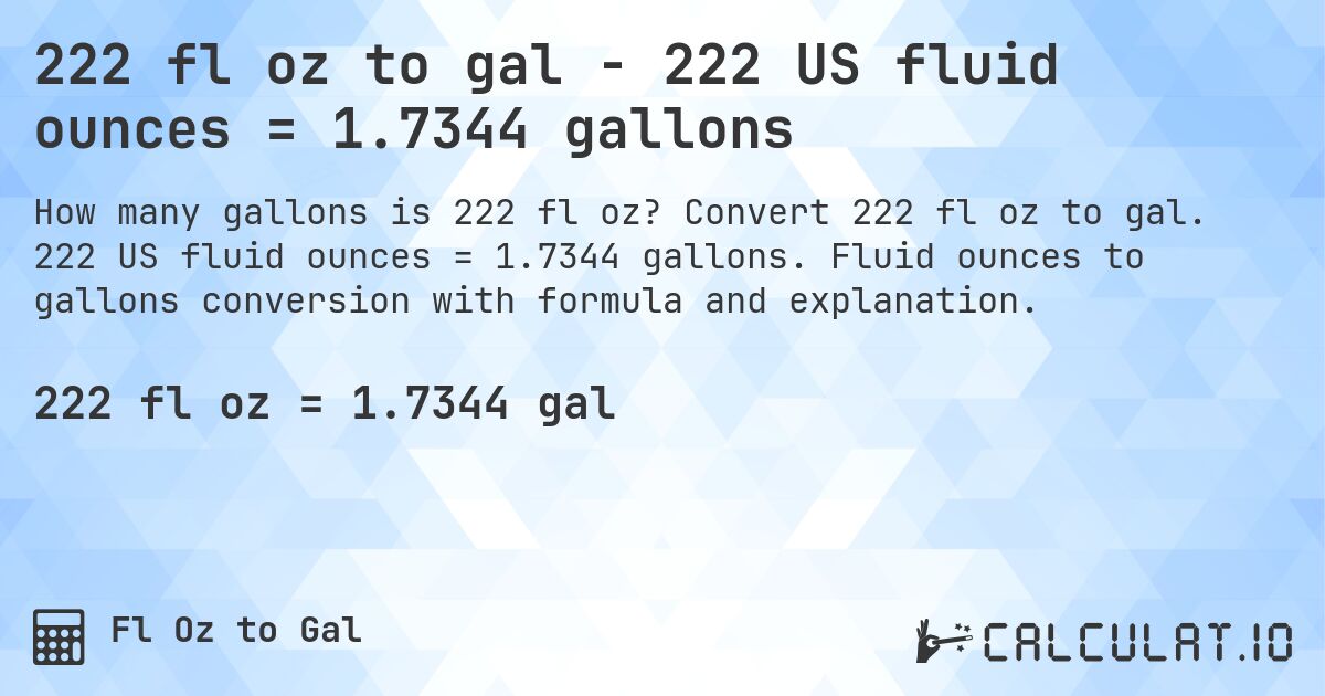 222 fl oz to gal - 222 US fluid ounces = 1.7344 gallons. Convert 222 fl oz to gal. 222 US fluid ounces = 1.7344 gallons. Fluid ounces to gallons conversion with formula and explanation.