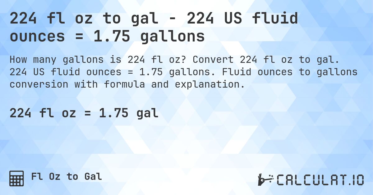 224 fl oz to gal - 224 US fluid ounces = 1.75 gallons. Convert 224 fl oz to gal. 224 US fluid ounces = 1.75 gallons. Fluid ounces to gallons conversion with formula and explanation.