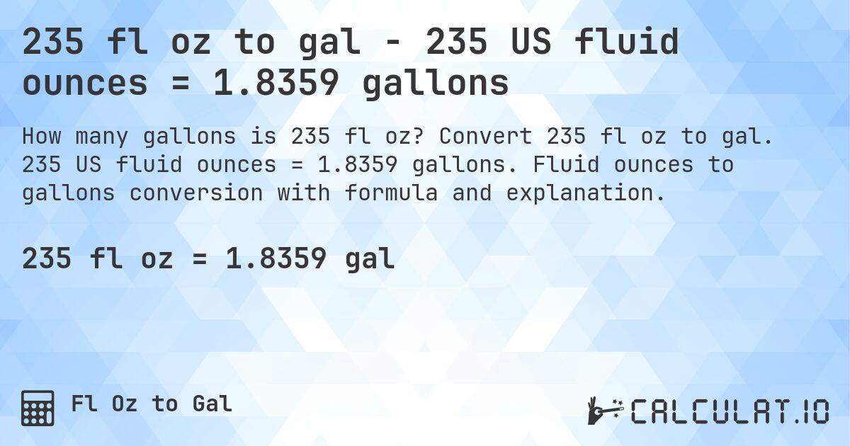235 fl oz to gal - 235 US fluid ounces = 1.8359 gallons. Convert 235 fl oz to gal. 235 US fluid ounces = 1.8359 gallons. Fluid ounces to gallons conversion with formula and explanation.