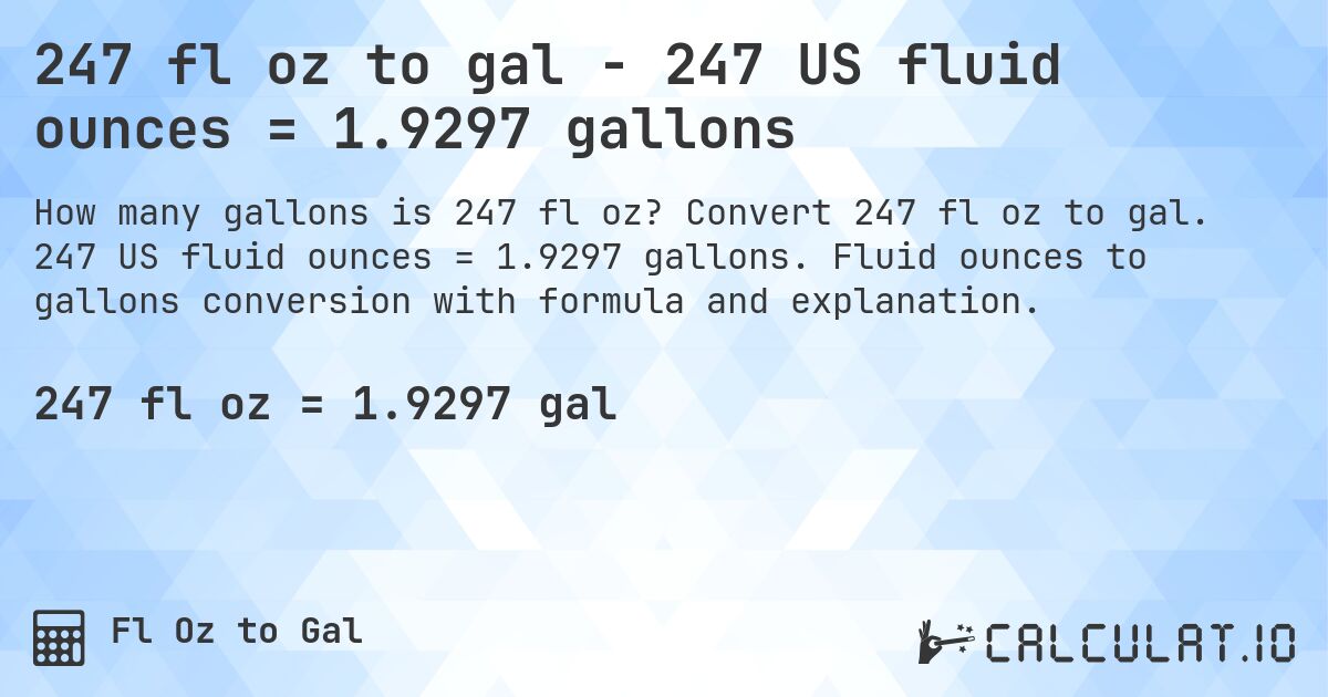 247 fl oz to gal - 247 US fluid ounces = 1.9297 gallons. Convert 247 fl oz to gal. 247 US fluid ounces = 1.9297 gallons. Fluid ounces to gallons conversion with formula and explanation.
