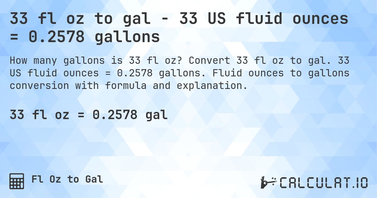 33 fl oz to gal - 33 US fluid ounces = 0.2578 gallons. Convert 33 fl oz to gal. 33 US fluid ounces = 0.2578 gallons. Fluid ounces to gallons conversion with formula and explanation.