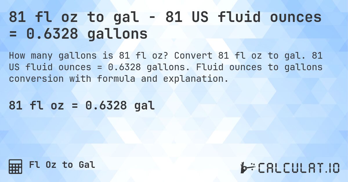 81 fl oz to gal - 81 US fluid ounces = 0.6328 gallons. Convert 81 fl oz to gal. 81 US fluid ounces = 0.6328 gallons. Fluid ounces to gallons conversion with formula and explanation.