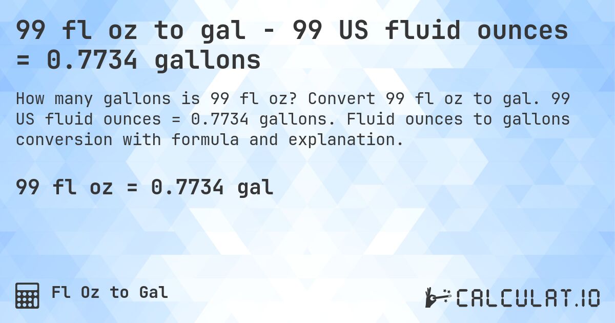 99 fl oz to gal - 99 US fluid ounces = 0.7734 gallons. Convert 99 fl oz to gal. 99 US fluid ounces = 0.7734 gallons. Fluid ounces to gallons conversion with formula and explanation.