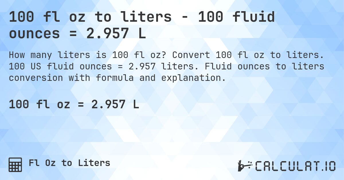 100 fl oz to liters - 100 fluid ounces = 2.957 L. Convert 100 fl oz to liters. 100 US fluid ounces = 2.957 liters. Fluid ounces to liters conversion with formula and explanation.